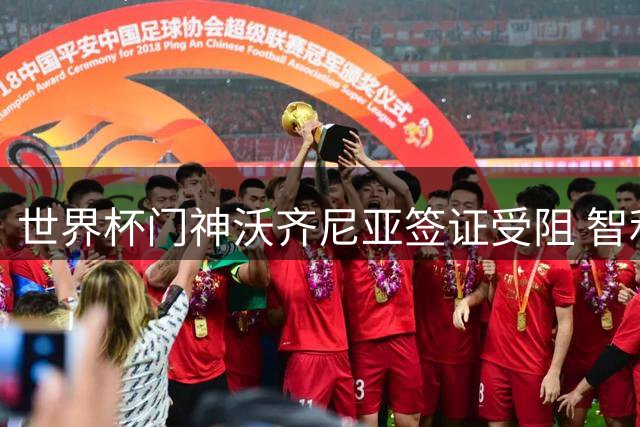 世界杯门神沃齐尼亚签证受阻 智利豪门科洛科洛引援计划生变