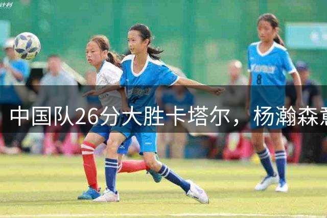 中国队26分大胜卡塔尔，杨瀚森意外亮眼，庞峥麟表现垫底