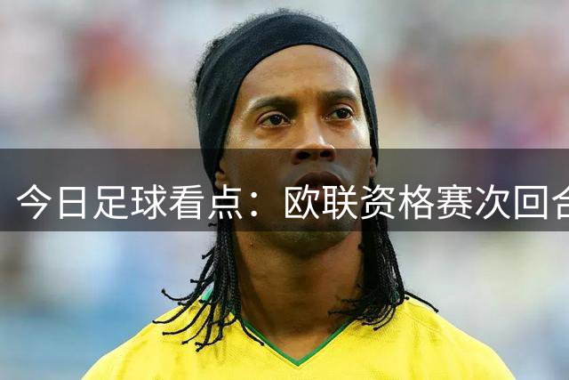 今日足球看点：欧联资格赛次回合激战打响，生死对决看点逐一拆解