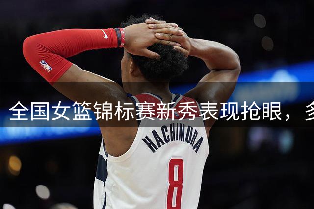 全国女篮锦标赛新秀表现抢眼，多位女将崭露头角