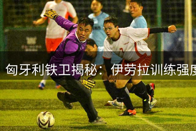 匈牙利铁卫揭秘：伊劳拉训练强度震惊利物浦全队 我与恩师重聚开启新征程