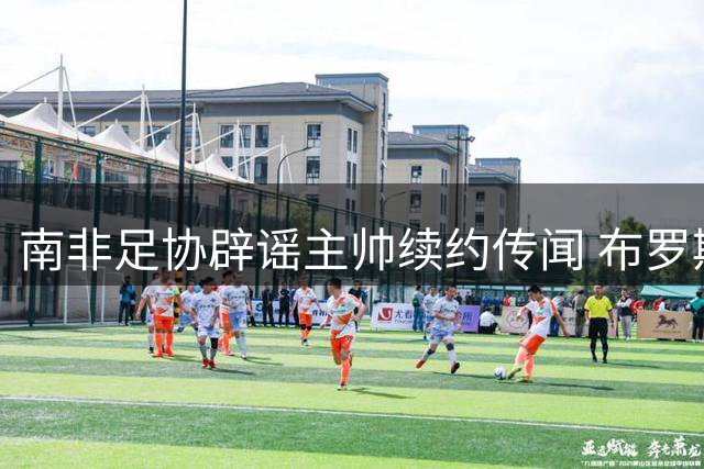 南非足协辟谣主帅续约传闻 布罗斯去留未有定论