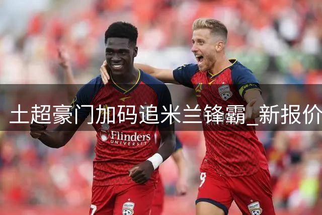 土超豪门加码追米兰锋霸 新报价突破五千万大关