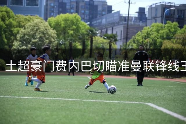 土超豪门费内巴切瞄准曼联锋线王牌 拉什福德或成今夏转会标王