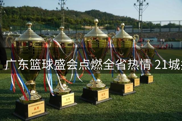广东篮球盛会点燃全省热情 21城共谱全民运动新篇章