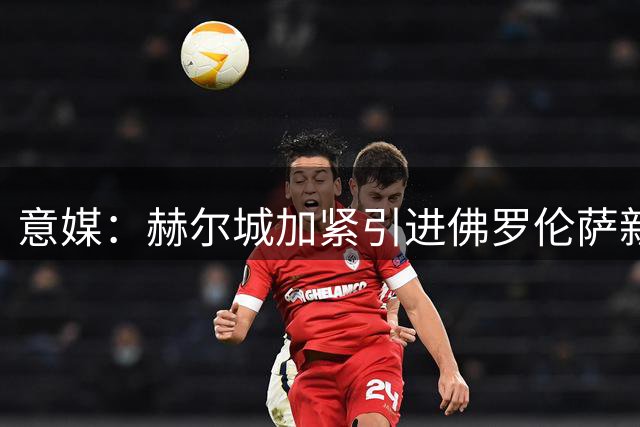 意媒：赫尔城加紧引进佛罗伦萨新星福尔蒂尼
