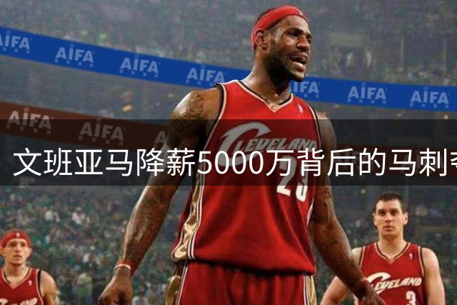 文班亚马降薪5000万背后的马刺夺冠密码：低调布局暗藏玄机