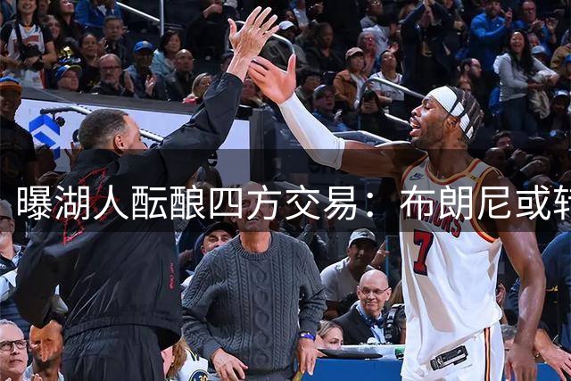 曝湖人酝酿四方交易：布朗尼或转投尼克斯 蒙克有望重返洛城