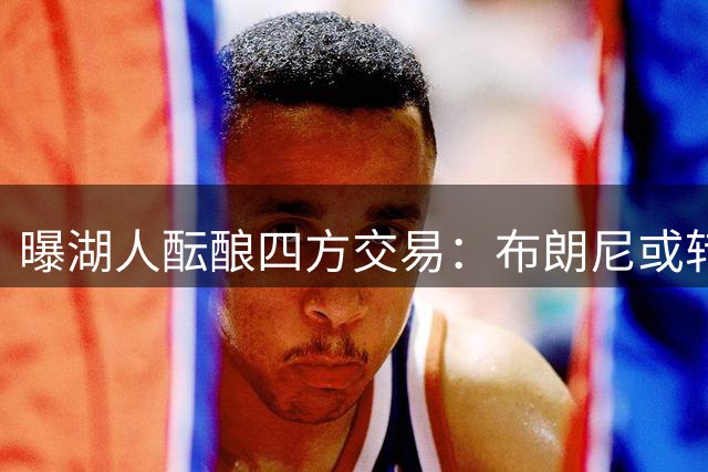 曝湖人酝酿四方交易：布朗尼或转投尼克斯 蒙克有望重返洛城