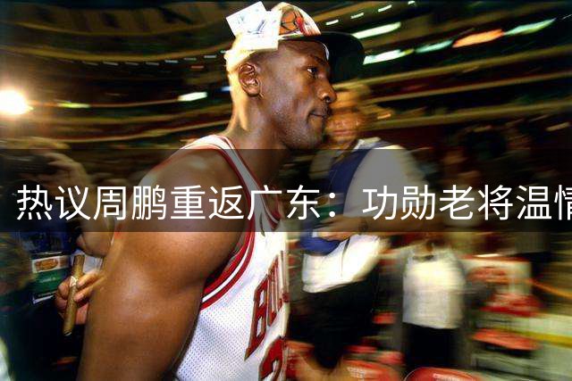 热议周鹏重返广东：功勋老将温情回归 未来有望退役球衣接任主帅