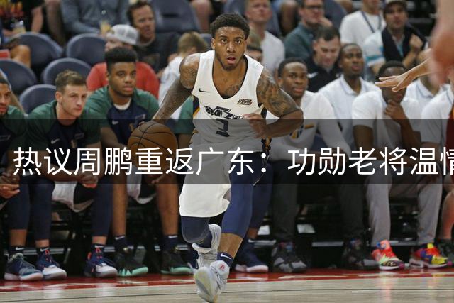 热议周鹏重返广东：功勋老将温情回归 未来有望退役球衣接任主帅