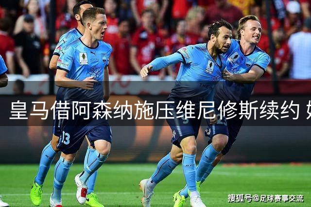 皇马借阿森纳施压维尼修斯续约 姆巴佩加盟引发战术地震