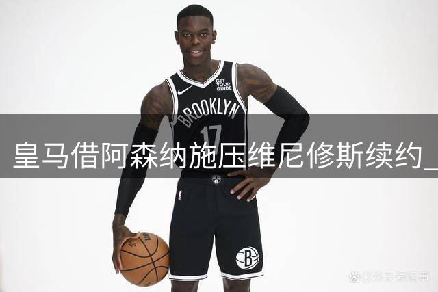 皇马借阿森纳施压维尼修斯续约 姆巴佩加盟引发战术地震