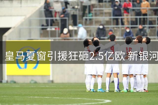 皇马夏窗引援狂砸2.5亿欧 新银河战舰完成六大重磅签约