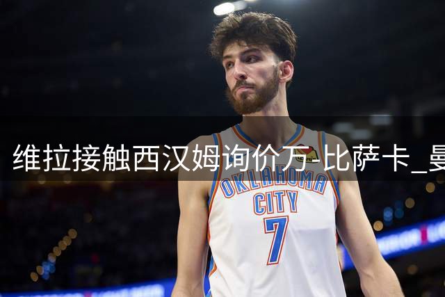 维拉接触西汉姆询价万-比萨卡 曼联旧将标价2500万镑