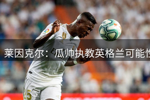 莱因克尔：瓜帅执教英格兰可能性不大