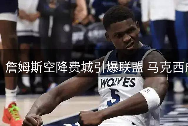 詹姆斯空降费城引爆联盟 马克西成唯一知情者背后藏玄机