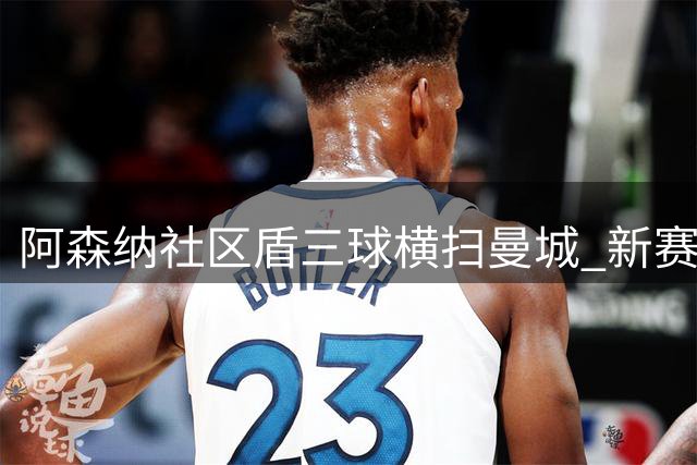阿森纳社区盾三球横扫曼城 新赛季强势起航