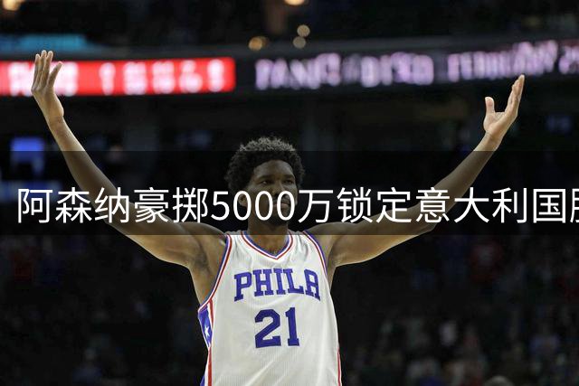 阿森纳豪掷5000万锁定意大利国脚 卡拉菲奥里加盟仅剩最后流程