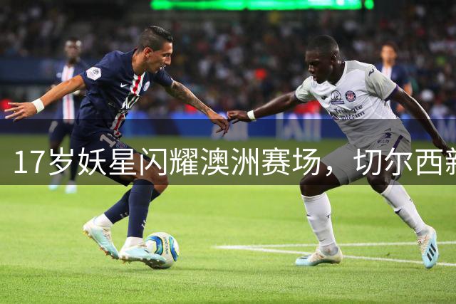 17岁妖星闪耀澳洲赛场，切尔西新星萨特帕耶夫惊艳首秀