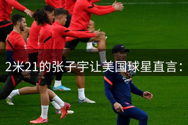 2米21的张子宇让美国球星直言：从没遇过这么高的女球员