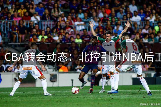 CBA转会动态：北控引进NBA后卫 深圳面临续约难题 山西官宣新援